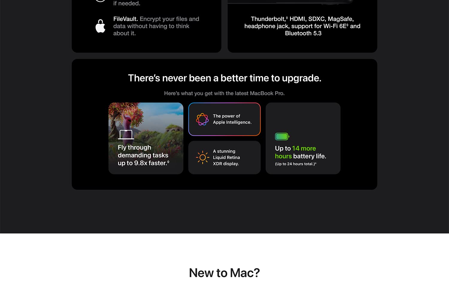 FileVault. Encrypt your files and data without having to think about it. Thunderbolt, HDMI, SDXC, MagSafe, headphone jack, spport for Wi-Fi 6E and Bluetooth 5.3 There's never been a better time to upgrade. Here's what you get with the latest MacBook pro. Fly through demanding tasks up to 9.8x faster. The power of Apple Intelligence. A stunning Liquid Retina XDR display. Up to 14 more hours battery life. (Up to 24 hours total.) New to Mac?